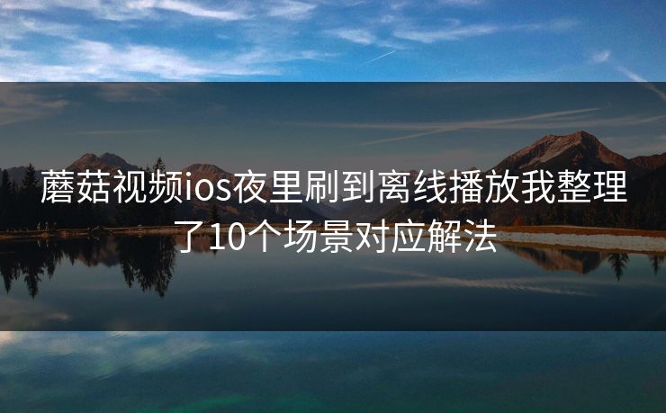 蘑菇视频ios夜里刷到离线播放我整理了10个场景对应解法
