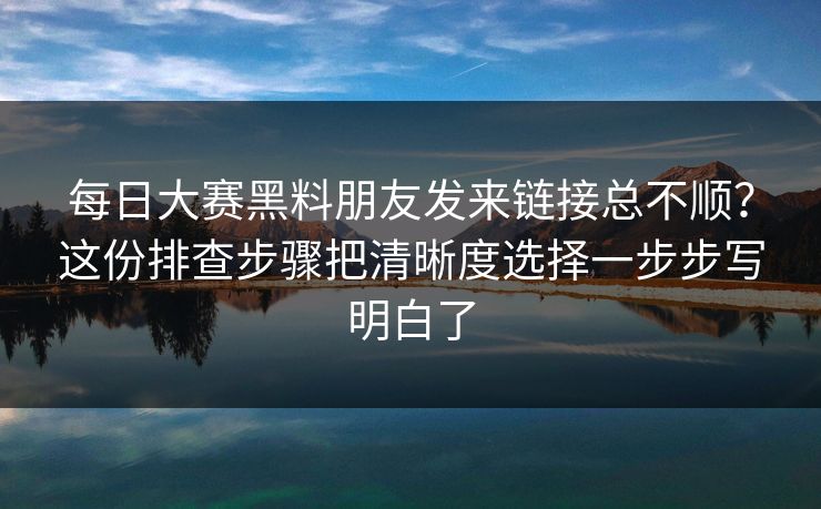 每日大赛黑料朋友发来链接总不顺？这份排查步骤把清晰度选择一步步写明白了