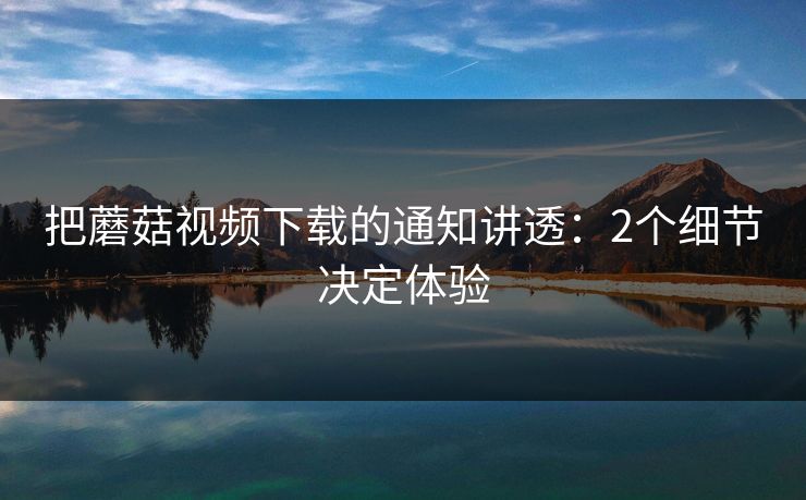 把蘑菇视频下载的通知讲透:2个细节决定体验 第1张 把蘑菇视频下载的通知讲透:2个细节决定体验 第1张