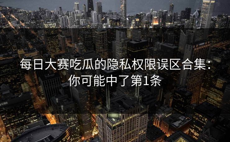 每日大赛吃瓜的隐私权限误区合集:你可能中了第1条 第1张 每日大赛吃瓜的隐私权限误区合集:你可能中了第1条 第1张